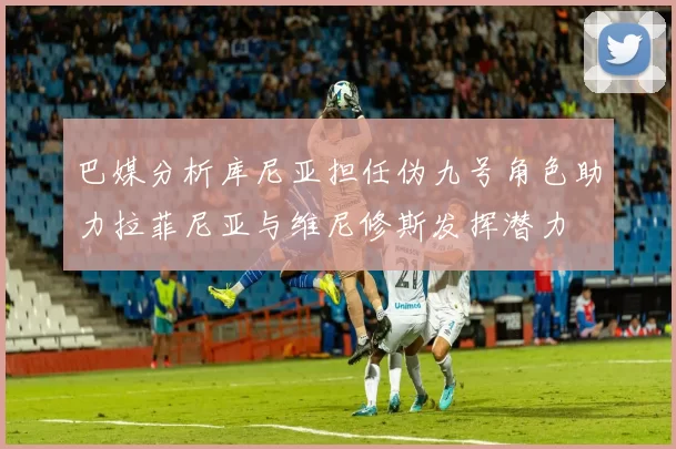 巴媒分析库尼亚担任伪九号角色助力拉菲尼亚与维尼修斯发挥潜力