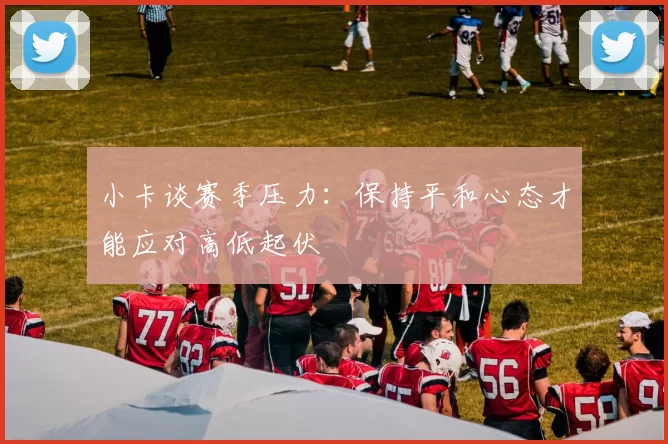 小卡谈赛季压力：保持平和心态才能应对高低起伏