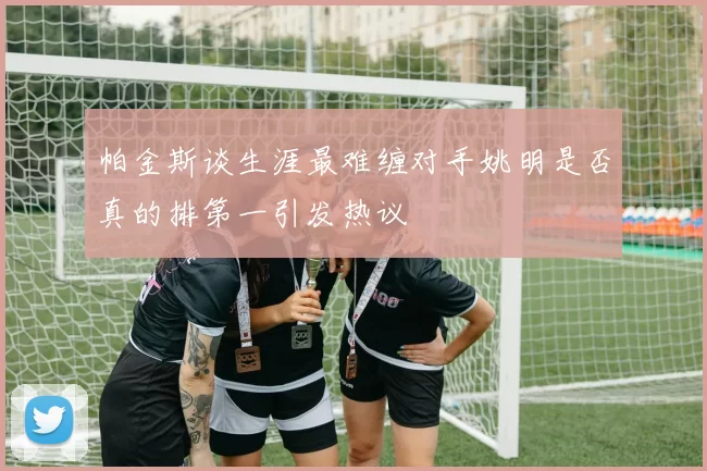 帕金斯谈生涯最难缠对手姚明是否真的排第一引发热议