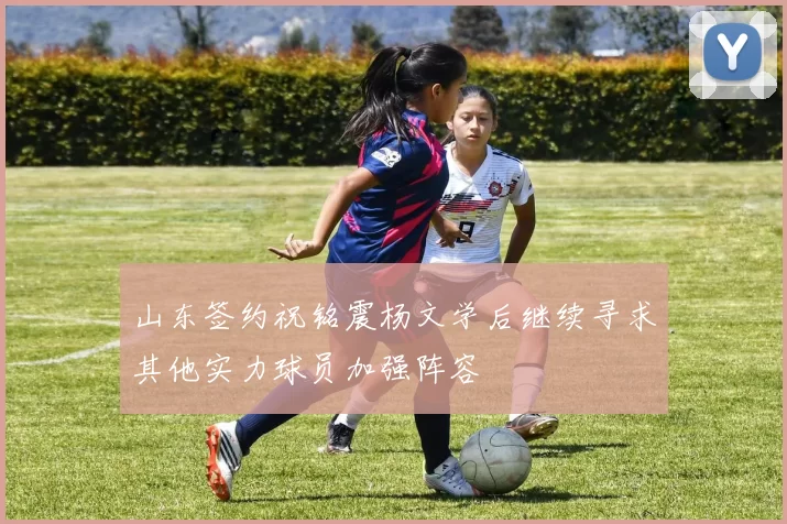 山东签约祝铭震杨文学后继续寻求其他实力球员加强阵容