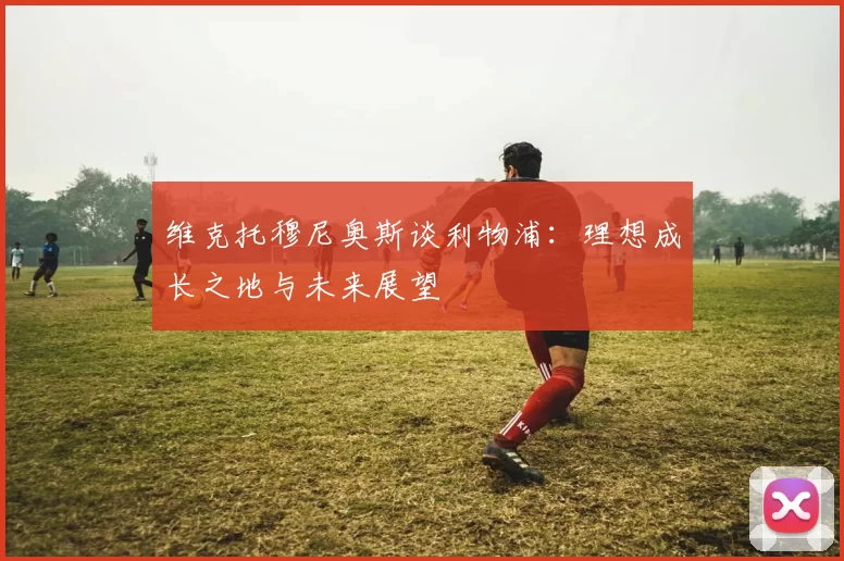 维克托穆尼奥斯谈利物浦：理想成长之地与未来展望