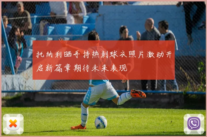 托纳利晒手持热刺球衣照片激动开启新篇章期待未来表现