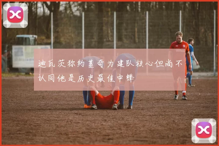 迪瓦茨称约基奇为建队核心但尚不认同他是历史最佳中锋
