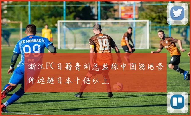 浙江FC日籍青训总监称中国场地条件远超日本十倍以上